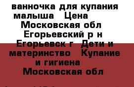 ванночка для купания малыша › Цена ­ 250 - Московская обл., Егорьевский р-н, Егорьевск г. Дети и материнство » Купание и гигиена   . Московская обл.